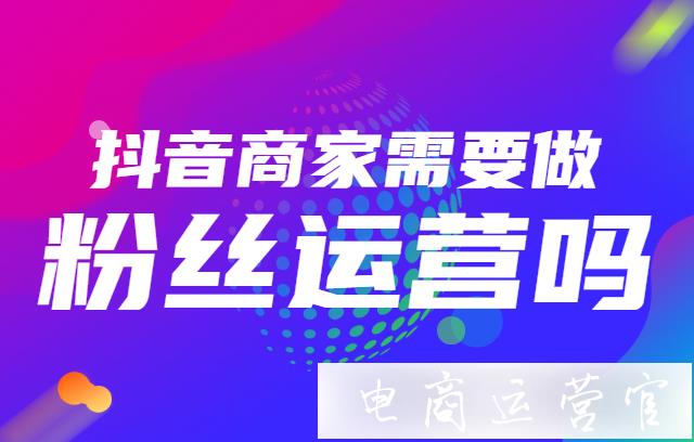 抖音商家需要做粉絲運(yùn)營嗎?粉絲運(yùn)營的作用是什么?